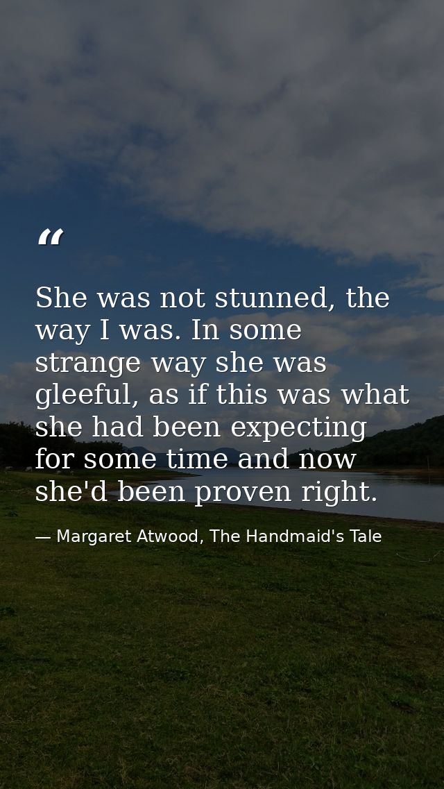 She was not stunned, the way I was. In some strange way she was gleeful, as if this was what she had been expecting for  — Margaret Atwood, The Handmaid's Tale