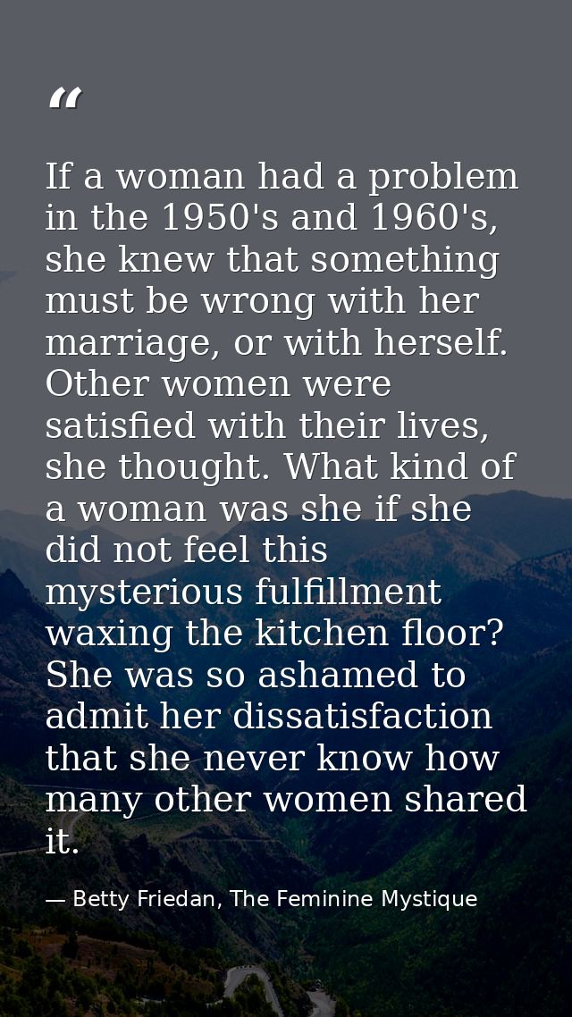 If a woman had a problem in the 1950's and 1960's, she knew that something must be wrong with her marriage, or with hers — Betty Friedan, The Feminine Mystique