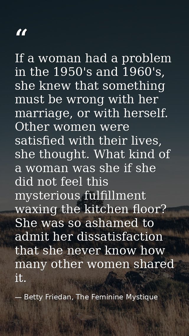 If a woman had a problem in the 1950's and 1960's, she knew that something must be wrong with her marriage, or with hers — Betty Friedan, The Feminine Mystique
