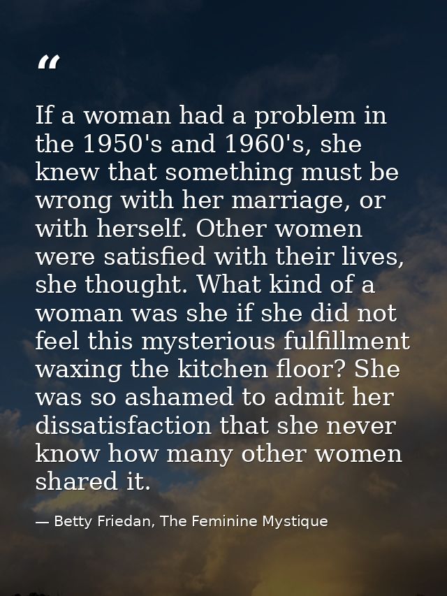 If a woman had a problem in the 1950's and 1960's, she knew that something must be wrong with her marriage, or with hers — Betty Friedan, The Feminine Mystique