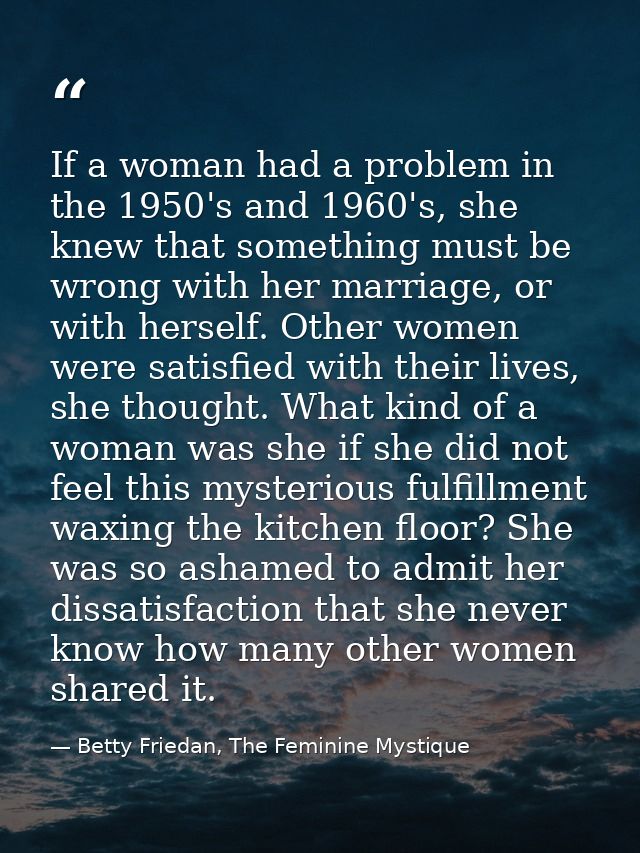 If a woman had a problem in the 1950's and 1960's, she knew that something must be wrong with her marriage, or with hers — Betty Friedan, The Feminine Mystique