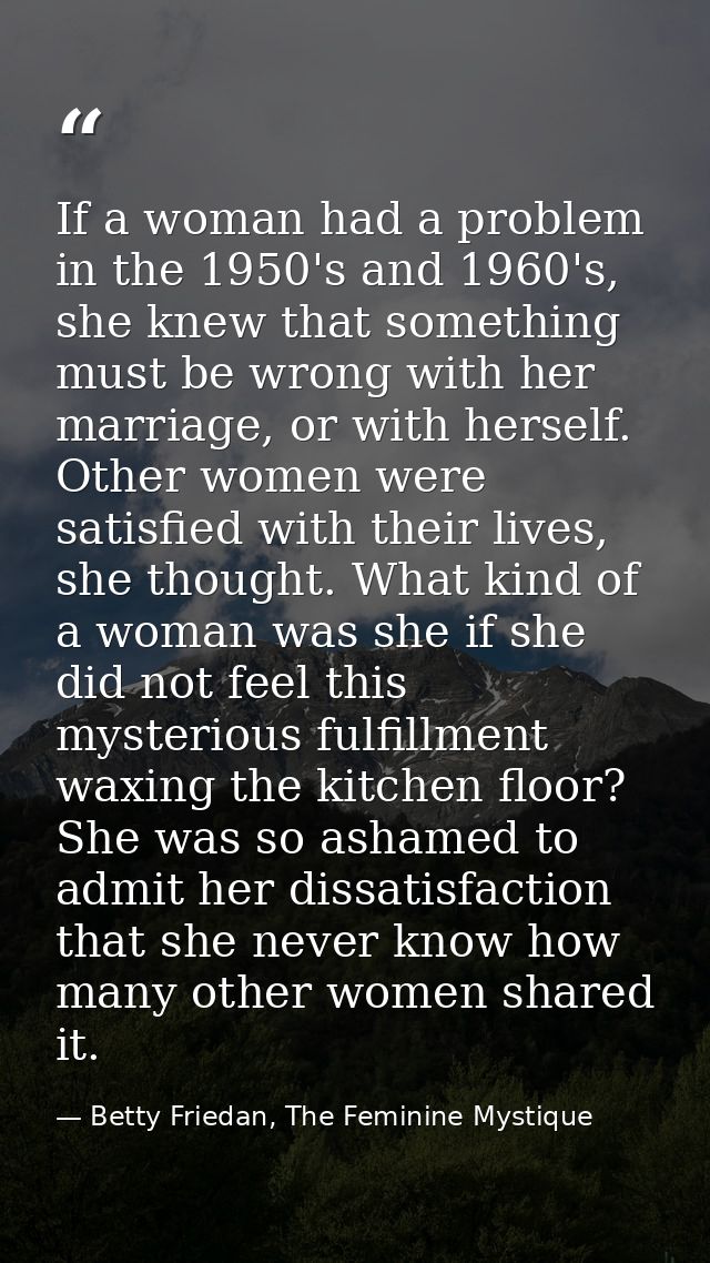 If a woman had a problem in the 1950's and 1960's, she knew that something must be wrong with her marriage, or with hers — Betty Friedan, The Feminine Mystique
