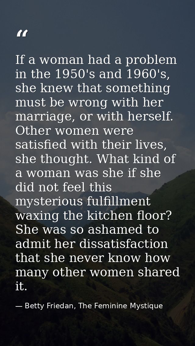 If a woman had a problem in the 1950's and 1960's, she knew that something must be wrong with her marriage, or with hers — Betty Friedan, The Feminine Mystique