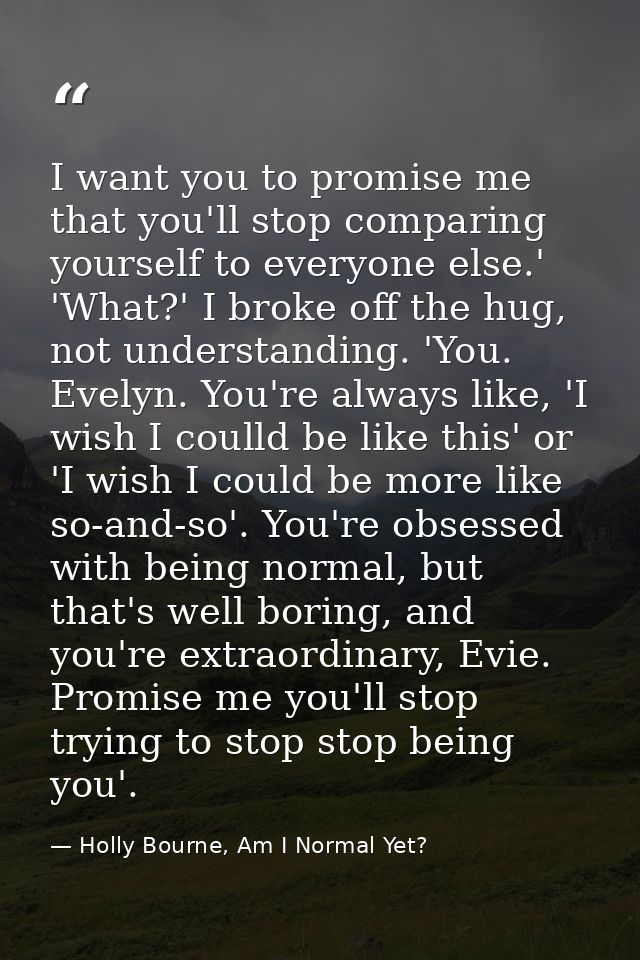 I want you to promise me that you'll stop comparing yourself to everyone else.' 'What?' I broke off the hug, not underst — Holly Bourne, Am I Normal Yet?