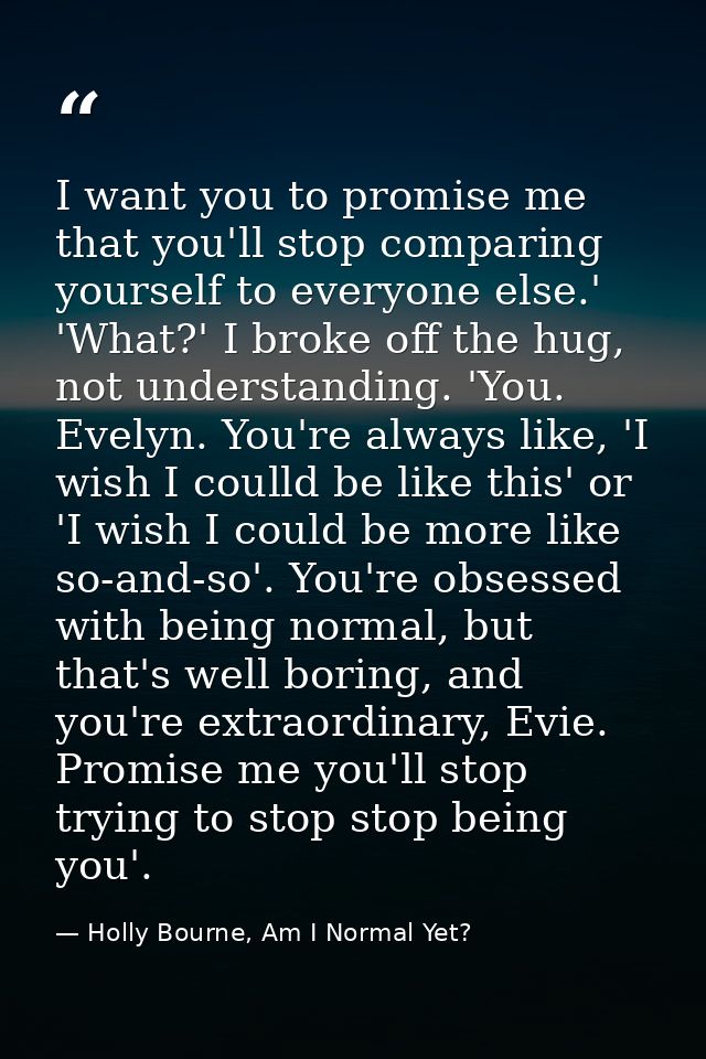 I want you to promise me that you'll stop comparing yourself to everyone else.' 'What?' I broke off the hug, not underst — Holly Bourne, Am I Normal Yet?