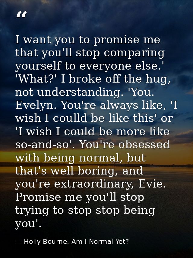 I want you to promise me that you'll stop comparing yourself to everyone else.' 'What?' I broke off the hug, not underst — Holly Bourne, Am I Normal Yet?