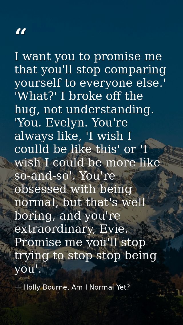I want you to promise me that you'll stop comparing yourself to everyone else.' 'What?' I broke off the hug, not underst — Holly Bourne, Am I Normal Yet?