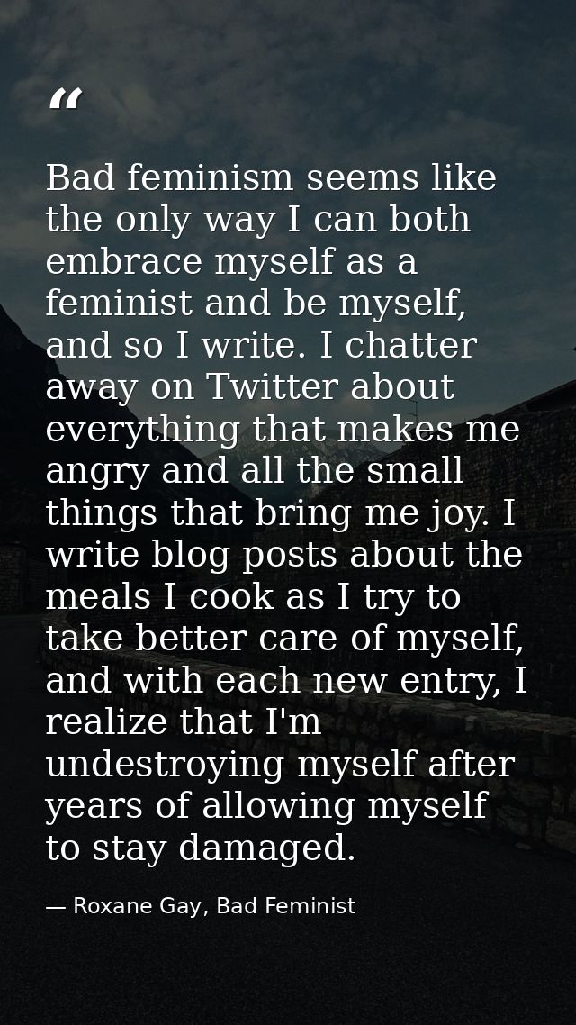 Bad feminism seems like the only way I can both embrace myself as a feminist and be myself, and so I write. I chatter aw — Roxane Gay, Bad Feminist