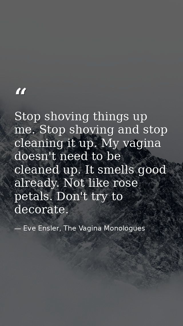 Stop shoving things up me. Stop shoving and stop cleaning it up. My vagina doesn't need to be cleaned up. It smells good — Eve Ensler, The Vagina Monologues