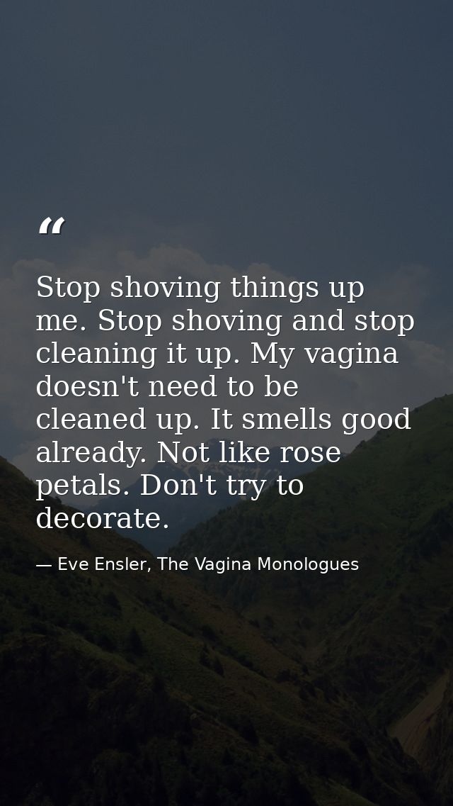 Stop shoving things up me. Stop shoving and stop cleaning it up. My vagina doesn't need to be cleaned up. It smells good — Eve Ensler, The Vagina Monologues
