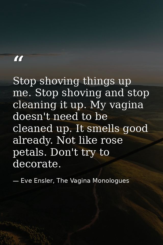 Stop shoving things up me. Stop shoving and stop cleaning it up. My vagina doesn't need to be cleaned up. It smells good — Eve Ensler, The Vagina Monologues