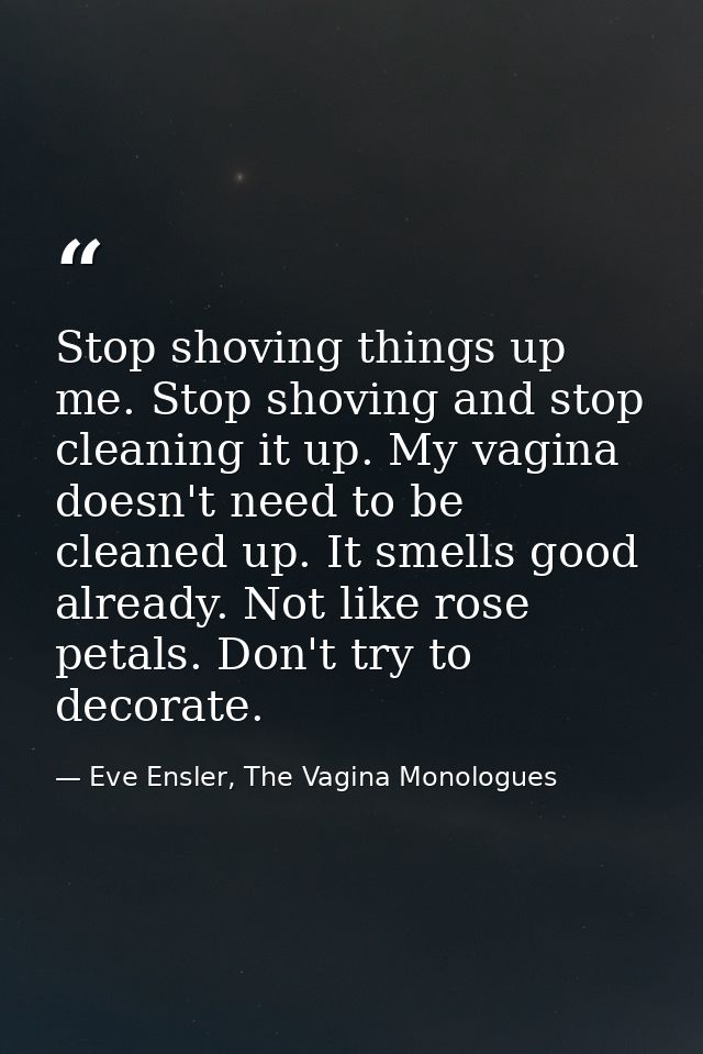 Stop shoving things up me. Stop shoving and stop cleaning it up. My vagina doesn't need to be cleaned up. It smells good — Eve Ensler, The Vagina Monologues