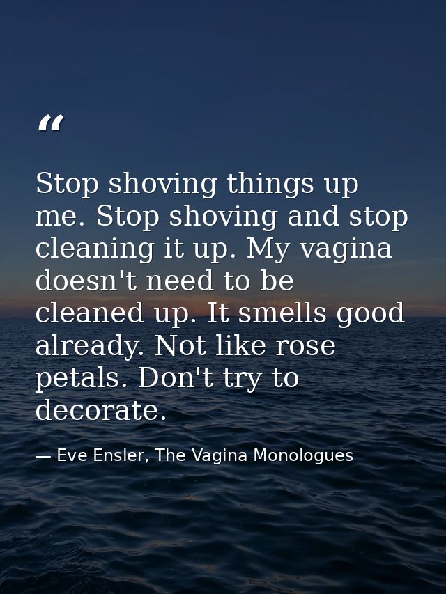 Stop shoving things up me. Stop shoving and stop cleaning it up. My vagina doesn't need to be cleaned up. It smells good — Eve Ensler, The Vagina Monologues
