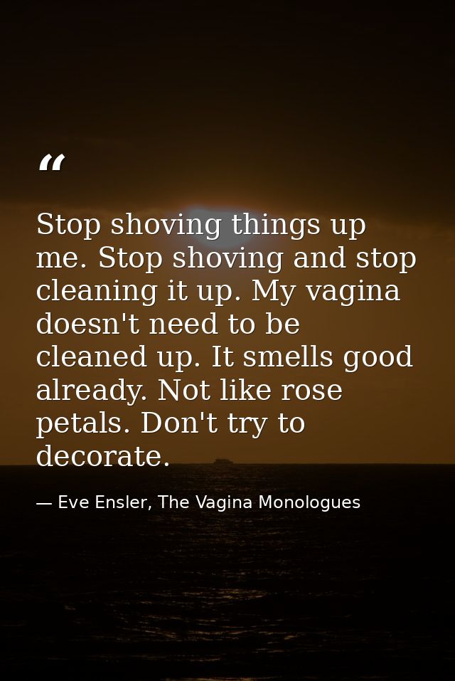 Stop shoving things up me. Stop shoving and stop cleaning it up. My vagina doesn't need to be cleaned up. It smells good — Eve Ensler, The Vagina Monologues