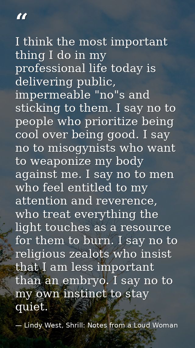 I think the most important thing I do in my professional life today is delivering public, impermeable "no"s and sticking — Lindy West, Shrill: Notes from a Loud Woman