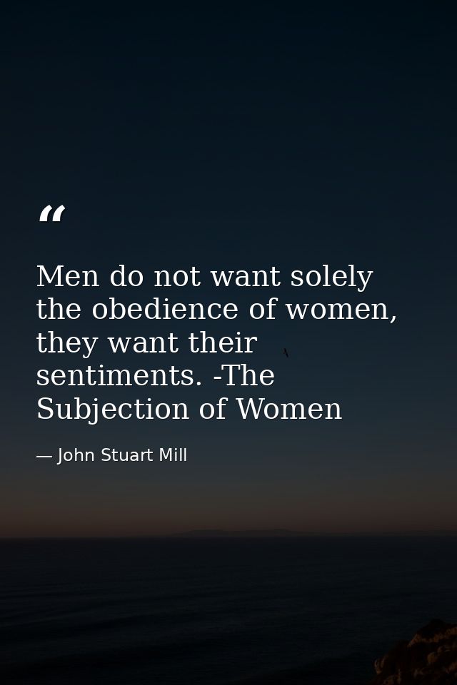 Men do not want solely the obedience of women, they want their sentiments. -The Subjection of Women — John Stuart Mill