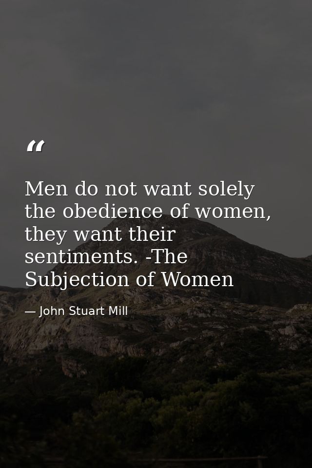 Men do not want solely the obedience of women, they want their sentiments. -The Subjection of Women — John Stuart Mill