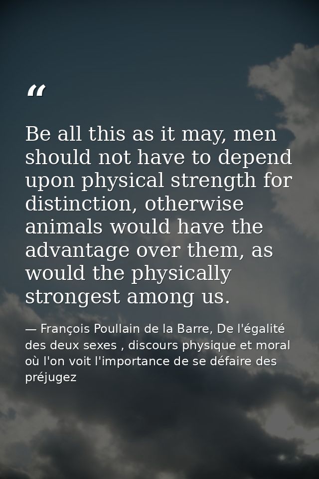Be all this as it may, men should not have to depend upon physical strength for distinction, otherwise animals would hav — François Poullain de la Barre, De l'égalité des deux sexes , discours physique et moral où l'on voit l'importance de se défaire des préjugez