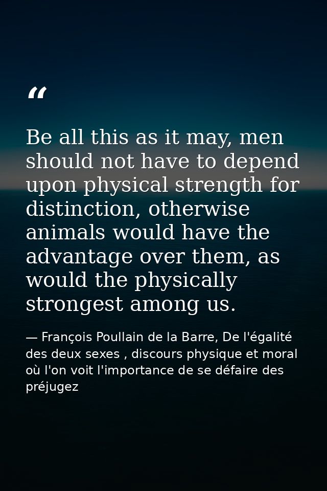Be all this as it may, men should not have to depend upon physical strength for distinction, otherwise animals would hav — François Poullain de la Barre, De l'égalité des deux sexes , discours physique et moral où l'on voit l'importance de se défaire des préjugez