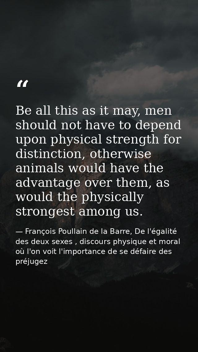 Be all this as it may, men should not have to depend upon physical strength for distinction, otherwise animals would hav — François Poullain de la Barre, De l'égalité des deux sexes , discours physique et moral où l'on voit l'importance de se défaire des préjugez
