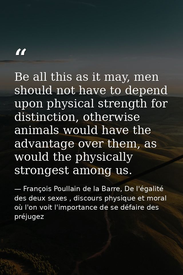 Be all this as it may, men should not have to depend upon physical strength for distinction, otherwise animals would hav — François Poullain de la Barre, De l'égalité des deux sexes , discours physique et moral où l'on voit l'importance de se défaire des préjugez