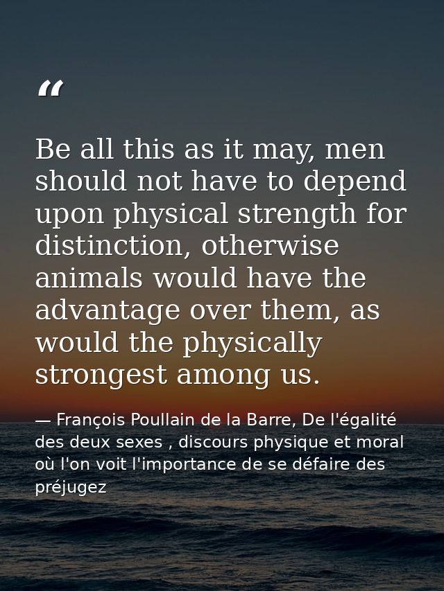 Be all this as it may, men should not have to depend upon physical strength for distinction, otherwise animals would hav — François Poullain de la Barre, De l'égalité des deux sexes , discours physique et moral où l'on voit l'importance de se défaire des préjugez