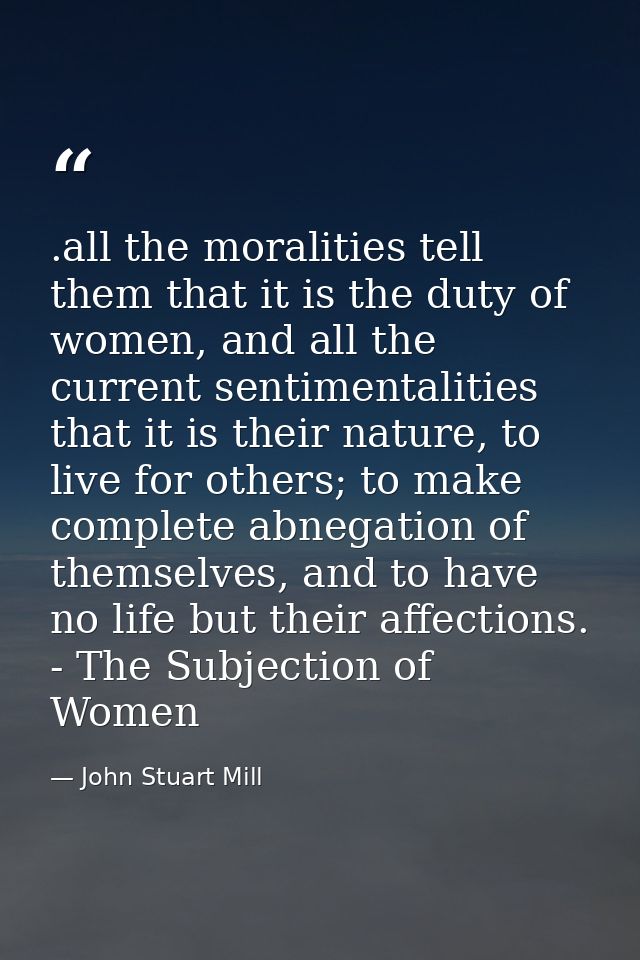 .all the moralities tell them that it is the duty of women, and all the current sentimentalities that it is their nature — John Stuart Mill