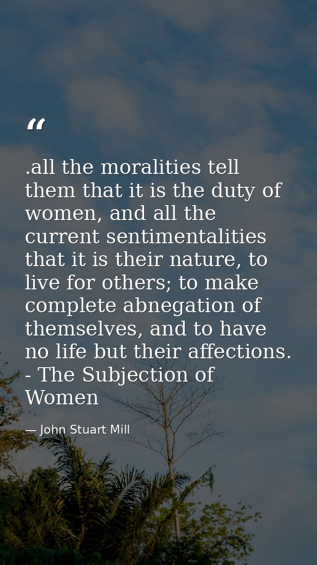 .all the moralities tell them that it is the duty of women, and all the current sentimentalities that it is their nature — John Stuart Mill