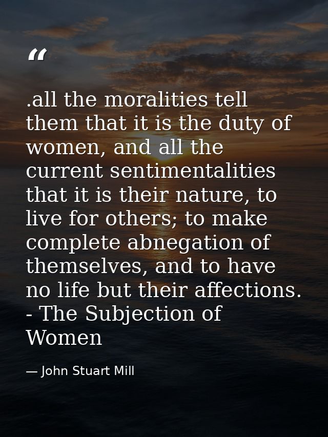 .all the moralities tell them that it is the duty of women, and all the current sentimentalities that it is their nature — John Stuart Mill