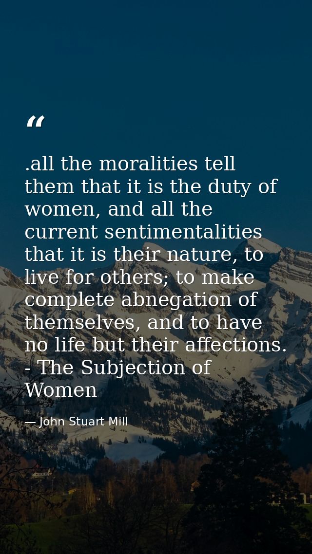 .all the moralities tell them that it is the duty of women, and all the current sentimentalities that it is their nature — John Stuart Mill
