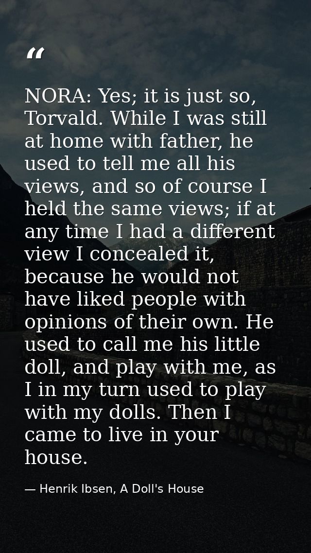 NORA: Yes; it is just so, Torvald. While I was still at home with father, he used to tell me all his views, and so of co — Henrik Ibsen, A Doll's House