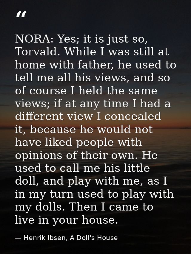 NORA: Yes; it is just so, Torvald. While I was still at home with father, he used to tell me all his views, and so of co — Henrik Ibsen, A Doll's House