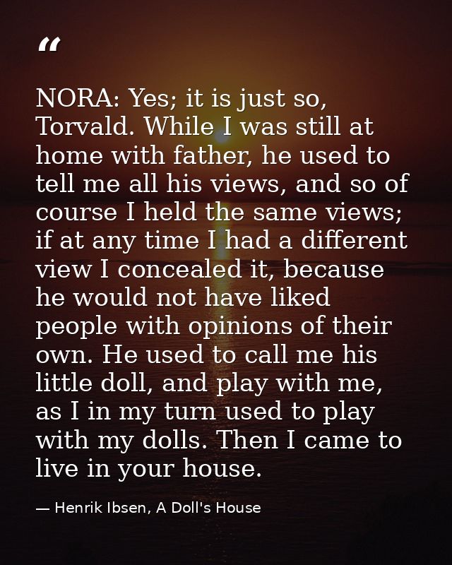NORA: Yes; it is just so, Torvald. While I was still at home with father, he used to tell me all his views, and so of co — Henrik Ibsen, A Doll's House