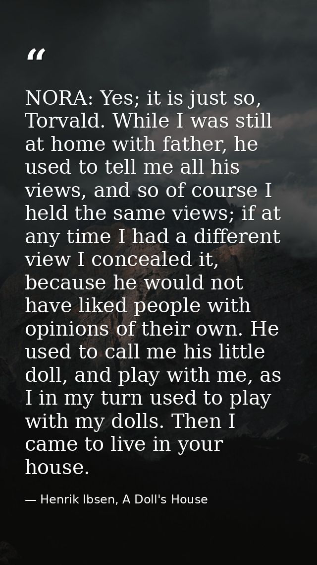 NORA: Yes; it is just so, Torvald. While I was still at home with father, he used to tell me all his views, and so of co — Henrik Ibsen, A Doll's House