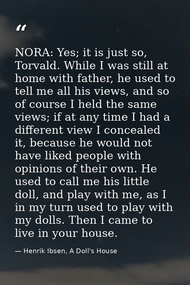NORA: Yes; it is just so, Torvald. While I was still at home with father, he used to tell me all his views, and so of co — Henrik Ibsen, A Doll's House