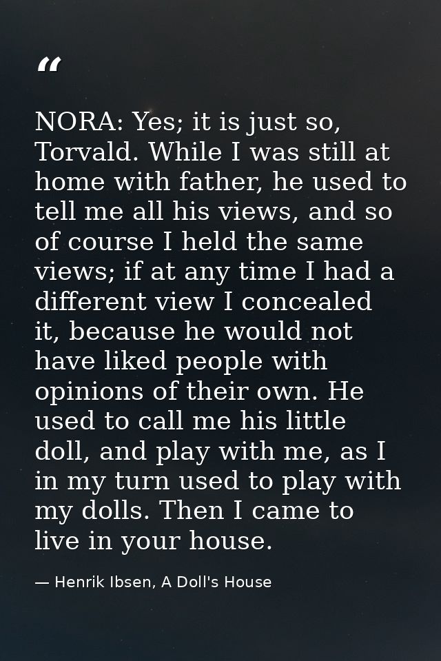 NORA: Yes; it is just so, Torvald. While I was still at home with father, he used to tell me all his views, and so of co — Henrik Ibsen, A Doll's House