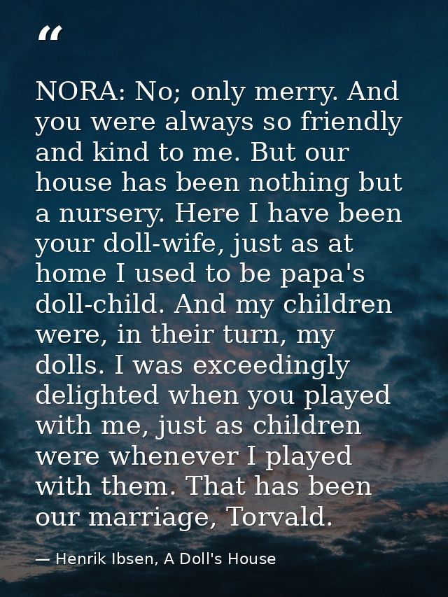 NORA: No; only merry. And you were always so friendly and kind to me. But our house has been nothing but a nursery. Here — Henrik Ibsen, A Doll's House