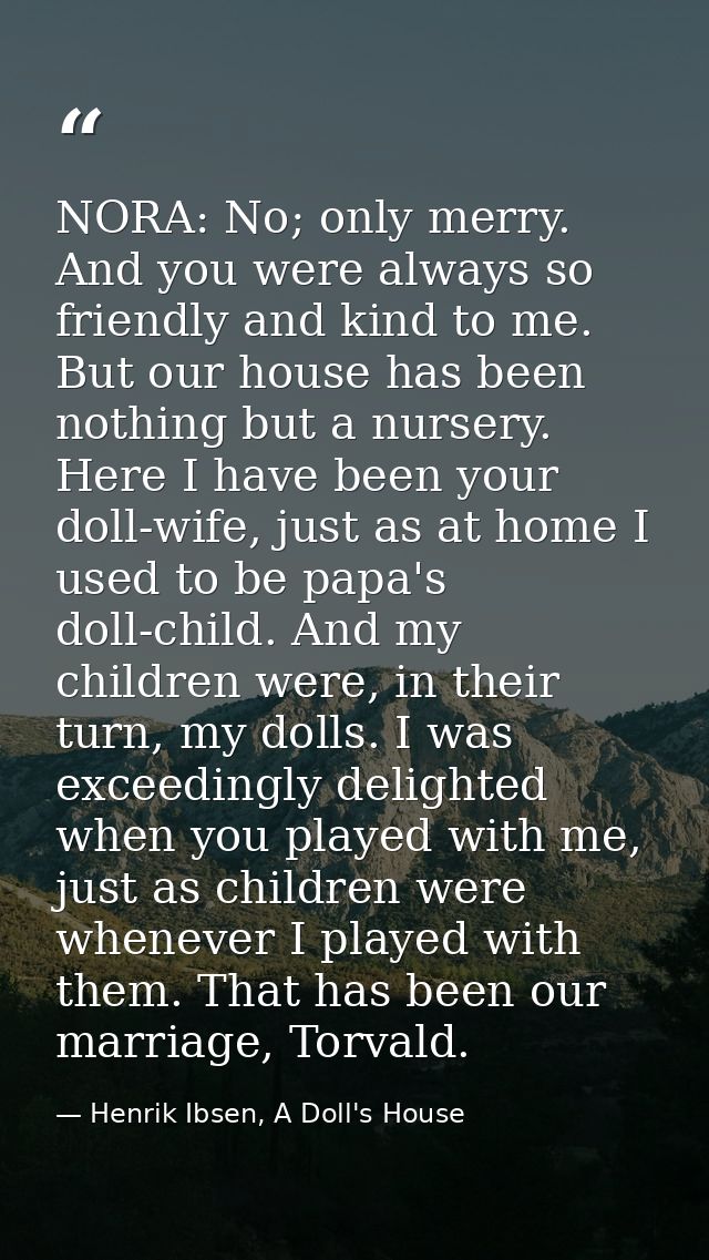 NORA: No; only merry. And you were always so friendly and kind to me. But our house has been nothing but a nursery. Here — Henrik Ibsen, A Doll's House