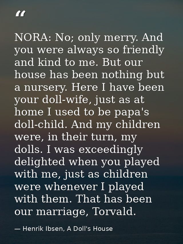 NORA: No; only merry. And you were always so friendly and kind to me. But our house has been nothing but a nursery. Here — Henrik Ibsen, A Doll's House