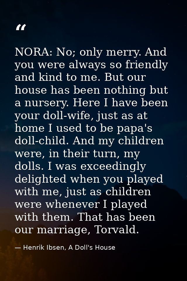 NORA: No; only merry. And you were always so friendly and kind to me. But our house has been nothing but a nursery. Here — Henrik Ibsen, A Doll's House