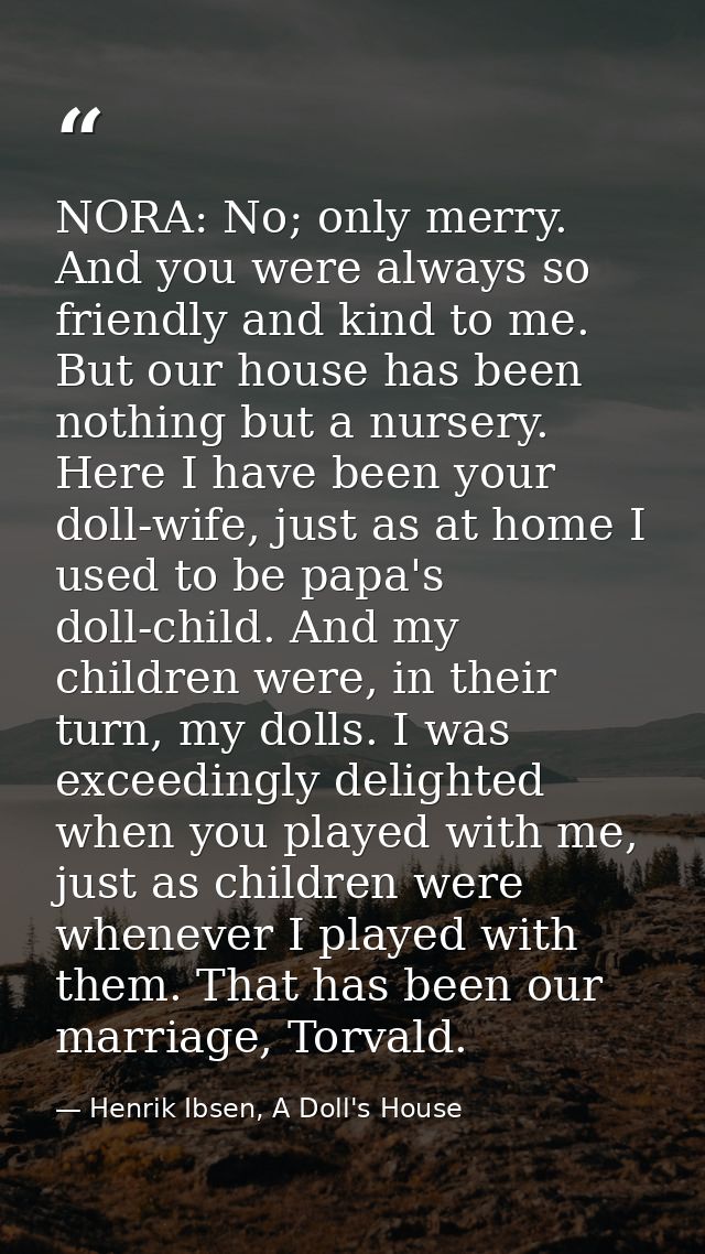 NORA: No; only merry. And you were always so friendly and kind to me. But our house has been nothing but a nursery. Here — Henrik Ibsen, A Doll's House