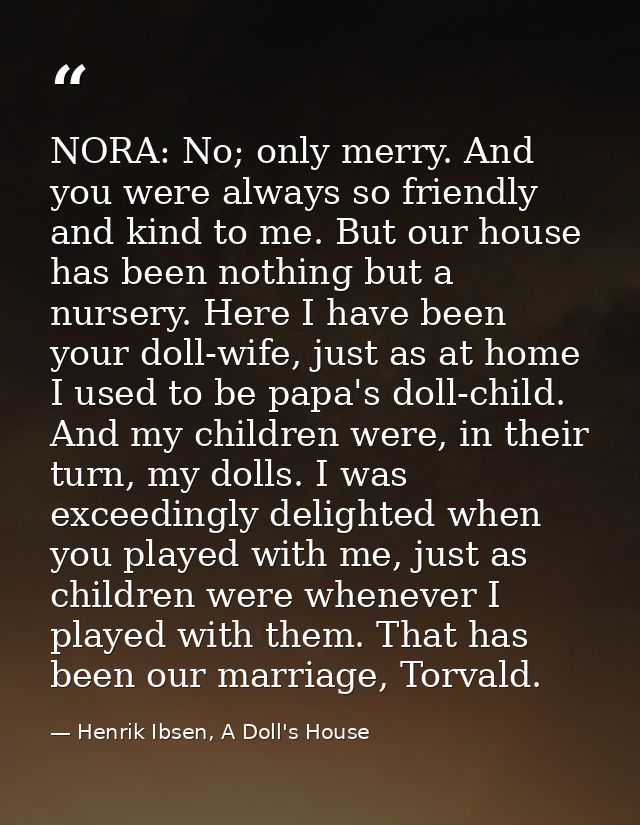 NORA: No; only merry. And you were always so friendly and kind to me. But our house has been nothing but a nursery. Here — Henrik Ibsen, A Doll's House