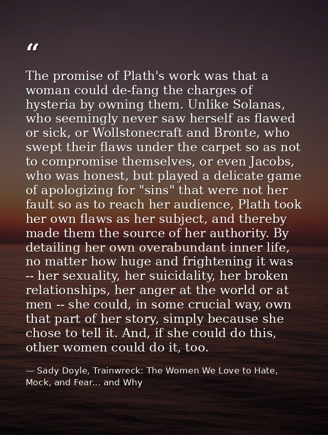 The promise of Plath's work was that a woman could de-fang the charges of hysteria by owning them. Unlike Solanas, who s — Sady Doyle, Trainwreck: The Women We Love to Hate, Mock, and Fear... and Why