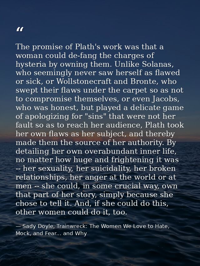 The promise of Plath's work was that a woman could de-fang the charges of hysteria by owning them. Unlike Solanas, who s — Sady Doyle, Trainwreck: The Women We Love to Hate, Mock, and Fear... and Why