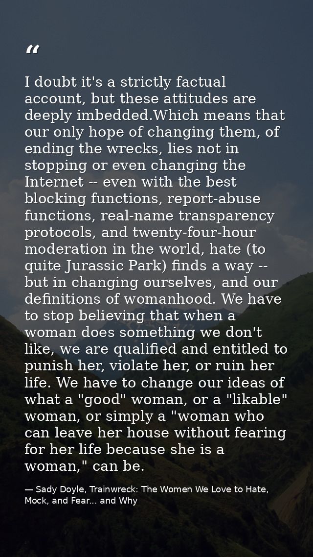 I doubt it's a strictly factual account, but these attitudes are deeply imbedded.Which means that our only hope of chang — Sady Doyle, Trainwreck: The Women We Love to Hate, Mock, and Fear... and Why