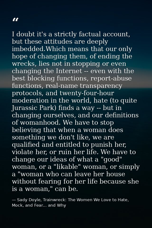 I doubt it's a strictly factual account, but these attitudes are deeply imbedded.Which means that our only hope of chang — Sady Doyle, Trainwreck: The Women We Love to Hate, Mock, and Fear... and Why