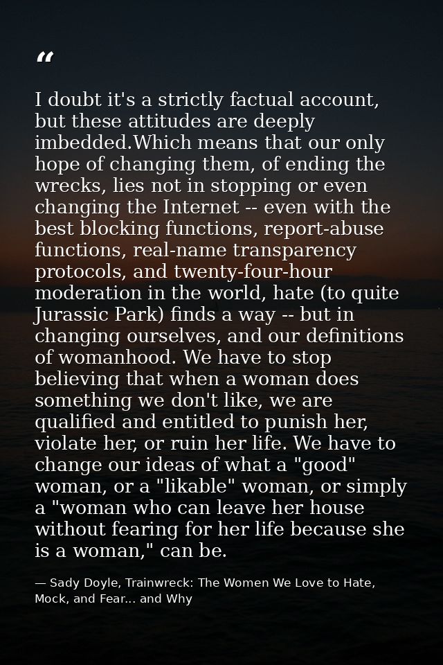 I doubt it's a strictly factual account, but these attitudes are deeply imbedded.Which means that our only hope of chang — Sady Doyle, Trainwreck: The Women We Love to Hate, Mock, and Fear... and Why
