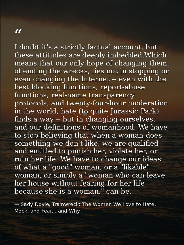 I doubt it's a strictly factual account, but these attitudes are deeply imbedded.Which means that our only hope of chang — Sady Doyle, Trainwreck: The Women We Love to Hate, Mock, and Fear... and Why