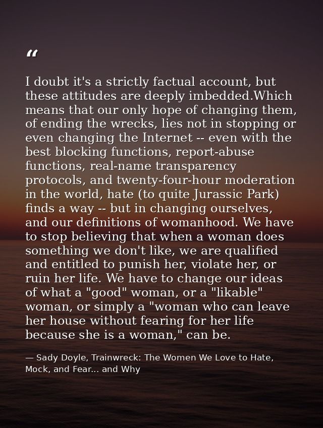 I doubt it's a strictly factual account, but these attitudes are deeply imbedded.Which means that our only hope of chang — Sady Doyle, Trainwreck: The Women We Love to Hate, Mock, and Fear... and Why