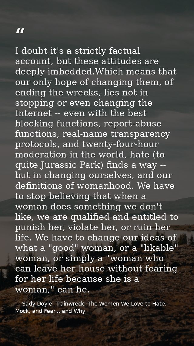 I doubt it's a strictly factual account, but these attitudes are deeply imbedded.Which means that our only hope of chang — Sady Doyle, Trainwreck: The Women We Love to Hate, Mock, and Fear... and Why